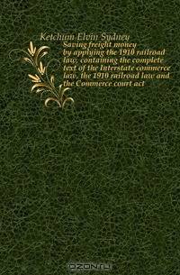 Saving freight money by applying the 1910 railroad law, containing the complete text of the Interstate commerce law, the 1910 railroad law and the Commerce court act
