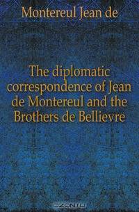 The diplomatic correspondence of Jean de Montereul and the Brothers de Bellievre