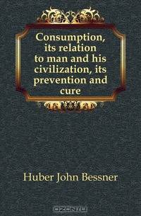 Consumption, its relation to man and his civilization, its prevention and cure