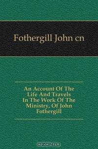 An Account Of The Life And Travels In The Work Of The Ministry, Of John Fothergill