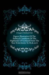 Papers Illustrative Of The Political Condition Of The Highlands Of Scotland From The Year M.dc.lxxxix To M.dc.xcvi