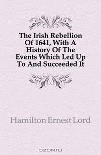 The Irish Rebellion Of 1641, With A History Of The Events Which Led Up To And Succeeded It
