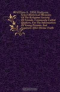 Select Historical Memoirs Of The Religious Society Of Friends, Commonly Called Quakers. For The Information Of Young Persons And Inquirers After Divine Truth