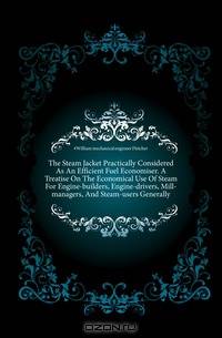 The Steam Jacket Practically Considered As An Efficient Fuel Economiser. A Treatise On The Economical Use Of Steam For Engine-builders, Engine-drivers, Mill-managers, And Steam-users Generally