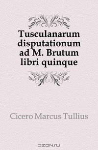 Tusculanarum disputationum ad M. Brutum libri quinque