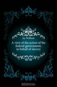 A view of the action of the federal government, in behalf of slavery