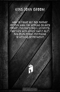 How To Figure Out And Arrange Pattern Work For Weaving Colored Fabrics, Explained And Illustrated, Together With Other Simple Rules And Calculations Pertaining To Weaving Departments