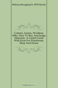 Cottons, Linens, Woollens, Silks. How To Buy And Judge Materials. A Useful Guide With Facts For Warehouse, Shop And Home