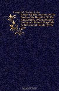 Report Of The Trustees Of The Boston City Hospital On The Advisability Of Establishing Cottage Or Branch Hospitals In The Several Wards Of The City