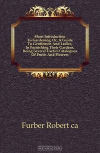 Short Introduction To Gardening, Or, A Guide To Gentlemen And Ladies, In Furnishing Their Gardens, Being Several Useful Catalogues Of Fruits And Flowers