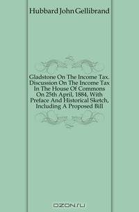 Gladstone On The Income Tax. Discussion On The Income Tax In The House Of Commons On 25th April, 1884, With Preface And Historical Sketch, Including A Proposed Bill