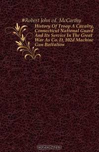 History Of Troop A Cavalry, Connecticut National Guard And Its Service In The Great War As Co. D, 102d Machine Gun Battalion