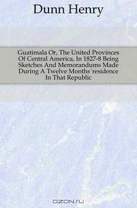 Guatimala Or, The United Provinces Of Central America, In 1827-8 Being Sketches And Memorandums Made During A Twelve Months?residence In That Republic