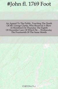 An Appeal To The Public, Touching The Death Of Mr. George Clarke, Who Received A Blow At Brentford On Thursday The Eighth Of December Last, Of Which He Wednesday The Fourteenth Of The Same Month