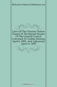 Laws Of The Choctaw Nation Passed At The Special Session Of The General Council Convened At Tushka Humma April 6, 1891, And Adjourned April 11, 1891