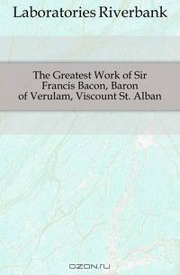 The Greatest Work of Sir Francis Bacon, Baron of Verulam, Viscount St. Alban