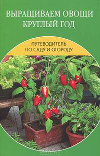 Выращиваем овощи круглый год. Путеводитель по саду и огороду.