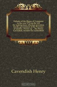 Debates of the House of Commons in the year 1774 on the bill for making more effectual provision for the government of the Province of Quebec. Drawn up the Henry Cavendish, member for Lostwithiel