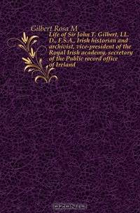 Life of Sir John T. Gilbert, LL.D., F.S.A., Irish historian and archivist, vice-president of the Royal Irish academy, secretary of the Public record office of Ireland