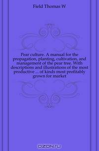 Pear culture. A manual for the propagation, planting, cultivation, and management of the pear tree. With descriptions and illustrations of the most productive of kinds most profitably grown for market