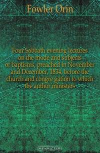Four Sabbath evening lectures on the mode and subjects of baptisms, preached in November and December, 1834, before the church and congre gation to which the author ministers