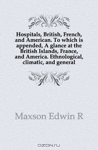 Hospitals, British, French, and American. To which is appended, A glance at the British Islands, France, and America. Ethnological, climatic, and general