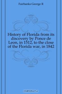History of Florida from its discovery by Ponce de Leon, in 1512, to the close of the Florida war, in 1842