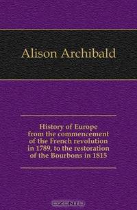 History of Europe from the commencement of the French revolution in 1789, to the restoration of the Bourbons in 1815