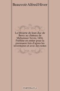 La librairie de Jean duc de Berry au chateau de Mehunsur-Yevre, 1416. Publiee en entier pour la premiere fois d