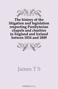 The history of the litigation and legislation respecting Presbyterian chapels and charities in England and Ireland betwen 1816 and 1849