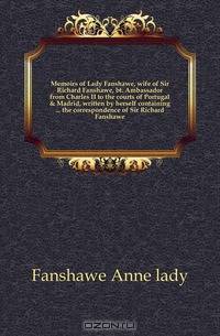 Memoirs of Lady Fanshawe, wife of Sir Richard Fanshawe, bt. Ambassador from Charles II to the courts of Portugal & Madrid, written by herself containing the correspondence of Sir Richard Fanshawe