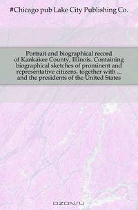 Portrait and biographical record of Kankakee County, Illinois. Containing biographical sketches of prominent and representative citizens, together with and the presidents of the United States