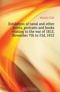 Exhibition of naval and other prints, portraits and books relating to the war of 1812, November 7th to 23d, 1912