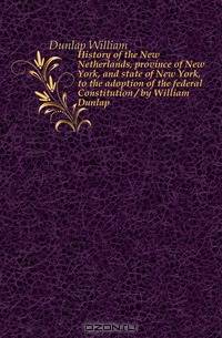 History of the New Netherlands, province of New York, and state of New York, to the adoption of the federal Constitution / by William Dunlap