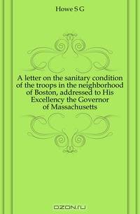 A letter on the sanitary condition of the troops in the neighborhood of Boston, addressed to His Excellency the Governor of Massachusetts