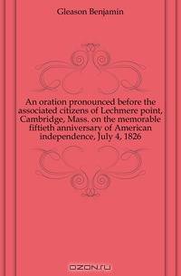An oration pronounced before the associated citizens of Lechmere point, Cambridge, Mass. on the memorable fiftieth anniversary of American independence, July 4, 1826