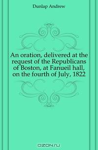 An oration, delivered at the request of the Republicans of Boston, at Fanueil hall, on the fourth of July, 1822