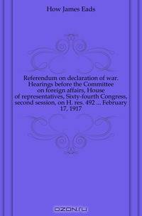 Referendum on declaration of war. Hearings before the Committee on foreign affairs, House of representatives, Sixty-fourth Congress, second session, on H. res. 492 ... February 17, 1917