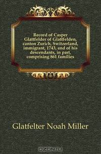 Record of Casper Glattfelder of Glattfelden, canton Zurich, Switzerland, immigrant, 1743, and of his descendants, in part, comprising 861 families