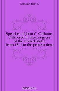 Speeches of John C. Calhoun. Delivered in the Congress of the United States from 1811 to the present time