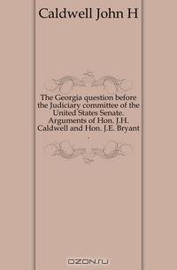 The Georgia question before the Judiciary committee of the United States Senate. Arguments of Hon. J.H. Caldwell and Hon. J.E. Bryant