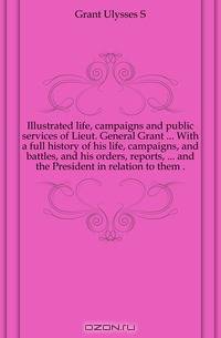 Illustrated life, campaigns and public services of Lieut. General Grant ... With a full history of his life, campaigns, and battles, and his orders, reports, ... and the President in relation to them ..