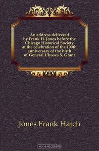 An address delivered by Frank H. Jones before the Chicago Historical Society at the celebration of the 100th anniversary of the birth of General Ulysses S. Grant
