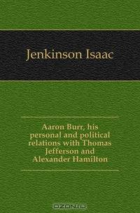 Aaron Burr, his personal and political relations with Thomas Jefferson and Alexander Hamilton