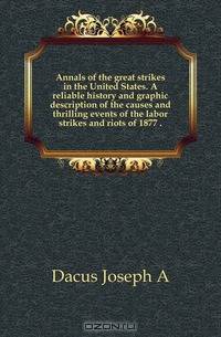 Annals of the great strikes in the United States. A reliable history and graphic description of the causes and thrilling events of the labor strikes and riots of 1877 ..