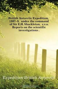 British Antarctic Expedition, 1907-9, under the command of Sir E.H. Shackleton, c.v.o. Reports on the scientific investigations