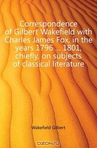 Correspondence of Gilbert Wakefield with Charles James Fox, in the years 1796 1801, chiefly, on subjects of classical literature