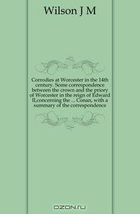Corrodies at Worcester in the 14th century. Some correspondence between the crown and the priory of Worcester in the reign of Edward II,concerning the Conan, with a summary of the correspondence