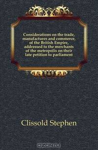 Considerations on the trade, manufactures and commerce, of the British Empire, addressed to the merchants of the metropolis on their late petition to parliament