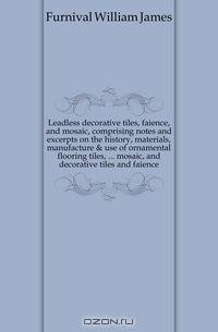 Leadless decorative tiles, faience, and mosaic, comprising notes and excerpts on the history, materials, manufacture & use of ornamental flooring tiles, ... mosaic, and decorative tiles and faience